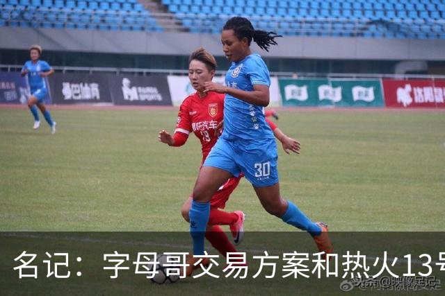 名记：字母哥交易方案&热火13号签存在不确定性 各队被迫搁置交易